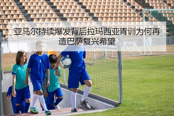 亚马尔持续爆发背后拉玛西亚青训为何再造巴萨复兴希望