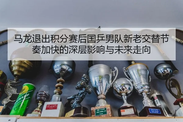 马龙退出积分赛后国乒男队新老交替节奏加快的深层影响与未来走向