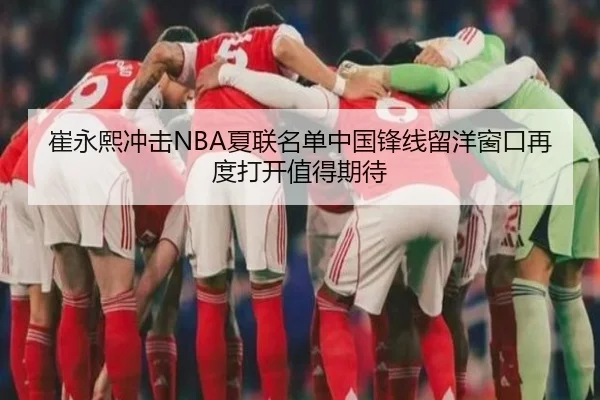 崔永熙冲击NBA夏联名单中国锋线留洋窗口再度打开值得期待